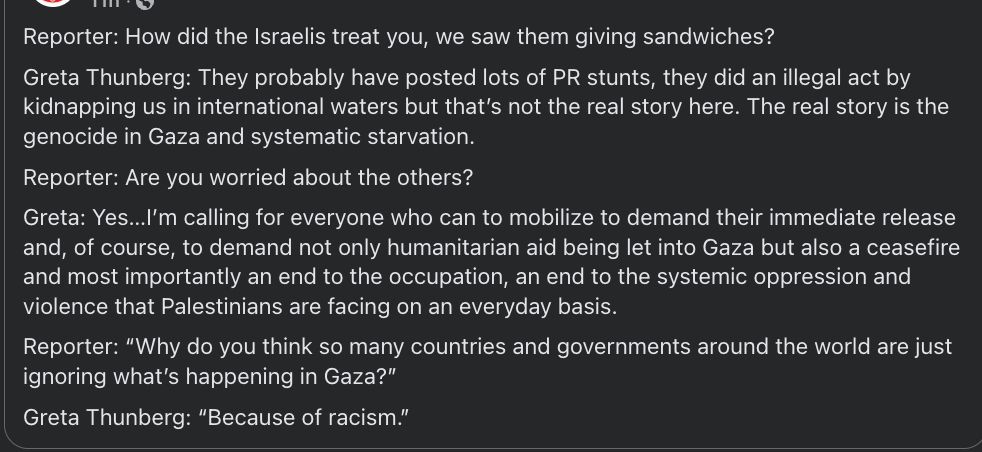 Reporter: How did the Israelis treat you, we saw them giving sandwiches?
Greta Thunberg: They probably have posted lots of PR stunts, they did an illegal act by kidnapping us in international waters but that’s not the real story here. The real story is the genocide in Gaza and systematic starvation.
Reporter: Are you worried about the others?
Greta: Yes…I’m calling for everyone who can to mobilize to demand their immediate release and, of course, to demand not only humanitarian aid being let into Gaza but also a ceasefire and most importantly an end to the occupation, an end to the systemic oppression and violence that Palestinians are facing on an everyday basis.
Reporter: “Why do you think so many countries and governments around the world are just ignoring what’s happening in Gaza?”
Greta Thunberg: “Because of racism.”