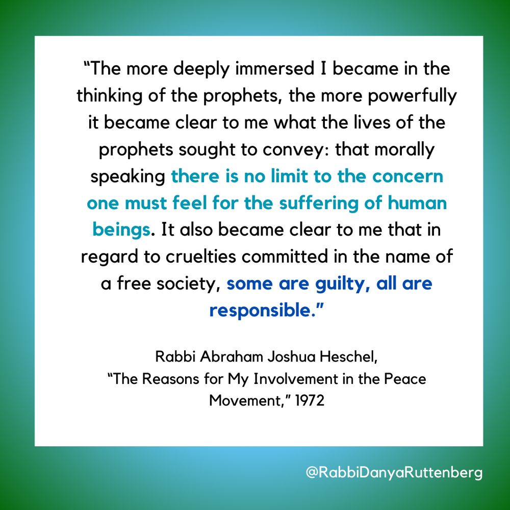 The more deeply immersed I became in the thinking of the prophets, the more powerfully it became clear to me what the lives of the prophets sought to convey: that morally speaking there is no limit to the concern one must feel for the suffering of human beings. It also became clear to me that in regard to cruelties committed in the name of a free society, some are guilty, all are responsible.
Abraham Joshua Heschel, “The Reasons for My Involvement in the Peace Movement” 1972