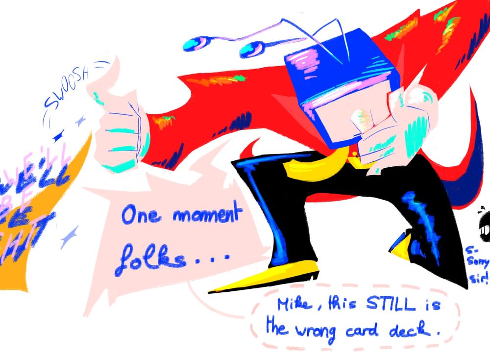Tenna, knee down, swooshing a "We'll be right back !!" sign with his magic
"One moment, folks..."
He whispers "Mike this STILL is the wrong card deck"
Battat mike peaking from the corner, looking embarrassed "S-Sorry sir !"
Colors are his saturated color palet 