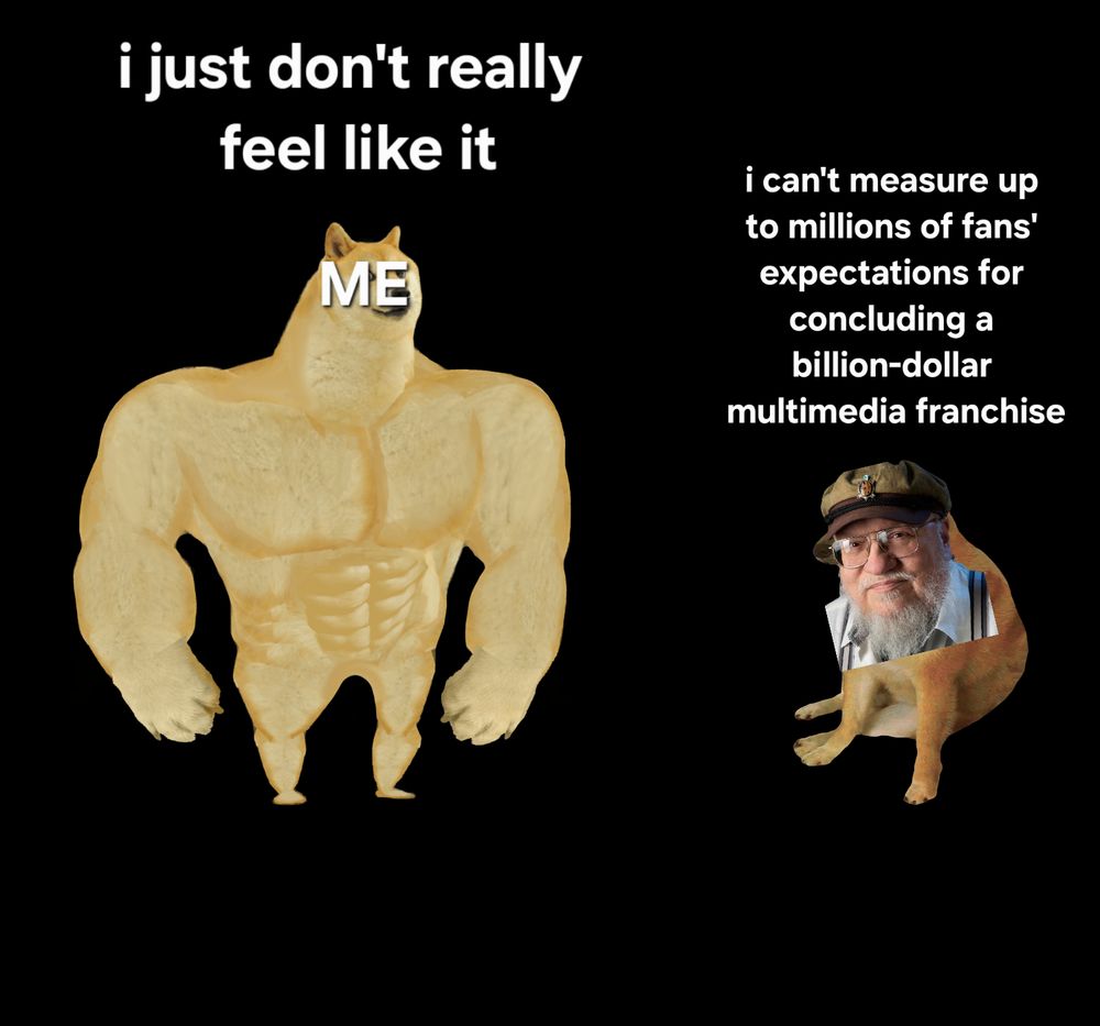 The "swole doge" meme wherein the swole doge on the left, labeled Me, is captioned "I just don't really feel like it" and the sad wimpy doge on the right, with George R R Martin's face poorly phtotoshopped onto it, is captioned "I can't measure up to millions of fans' expectations for concluding a billion-dollar multimedia franchise"