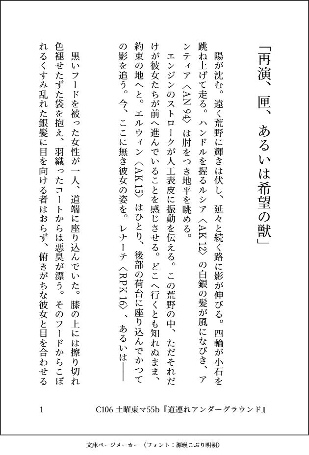 　陽が沈む。遠く荒野に輝きは伏し、延々と続く路に影が伸びる。四輪が小石を跳ね上げて走る。ハンドルを握る｜ルシア《AK-12》の白銀の髪が風になびき、｜アンティア《AN-94》は肘をつき地平を眺める。
　エンジンのストロークが人工表皮に振動を伝える。この荒野の中、ただそれだけが彼女たちが前へ進んでいることを感じさせる。どこへ行くとも知れぬまま、約束の地へと。｜エルウィン《AK-15》はひとり、後部の荷台に座り込んでかつての影を追う。今、ここに無き彼女の姿を。｜レナーテ《RPK-16》、あるいは――

　黒いフードを被った女性が一人、道端に座り込んでいた。膝の上には擦り切れ色褪せたずた袋を抱え、羽織ったコートからは悪臭が漂う。そのフードからこぼれるくすみ乱れた銀髪に目を向ける者はおらず、俯きがちな彼女と目を合わせる者もまたいなかった。