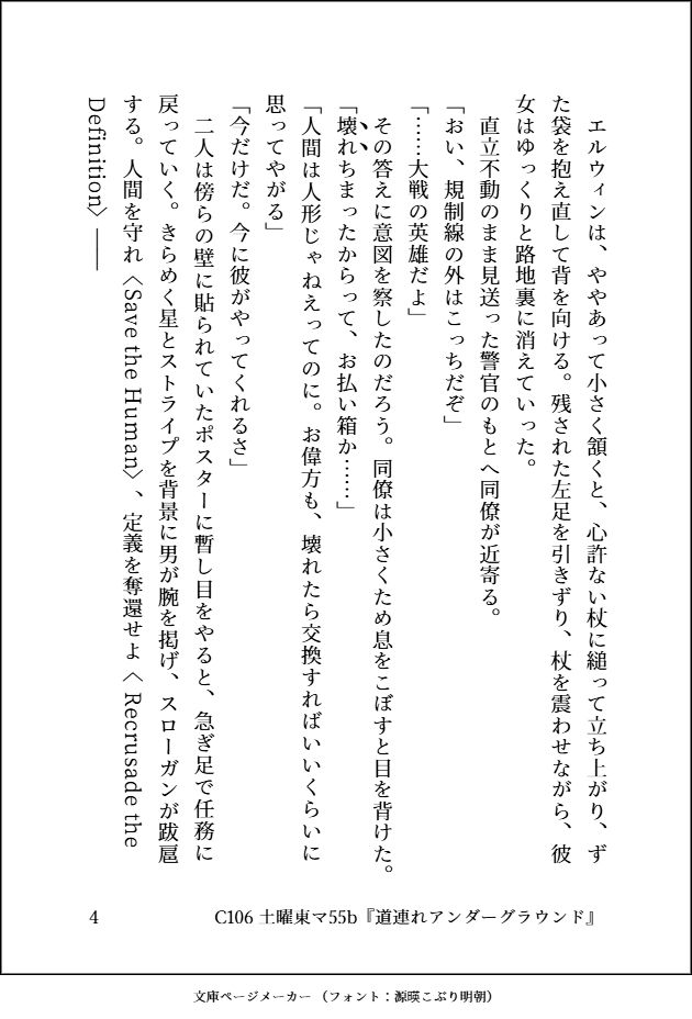 エルウィンは、ややあって小さく頷くと、心許ない杖に縋って立ち上がり、ずた袋を抱え直して背を向ける。残された左足を引きずり、杖を震わせながら、彼女はゆっくりと路地裏に消えていった。 直立不動のまま見送った警官のもとへ同僚が近寄る。 「おい、規制線の外はこっちだぞ」 「……大戦の英雄だよ」 その答えに意図を察したのだろう。同僚は小さくため息をこぼすと、目を背けた。 「｜壊《﹅》｜れ《﹅》ちまったからって、お払い箱か……」 「人間は人形じゃねえってのに。お偉方も、壊れたら交換すればいいくらいに思ってやがる」 「今だけだ。今に彼がやってくれるさ」 二人は傍らの壁に貼られていたポスターに暫し目をやると、急ぎ足で任務に戻っていく。きらめく星とストライプを背景に男が腕を掲げ、スローガンが跋扈する。｜人間を守れ《Save the Human》、｜定義を奪還せよ《 Recrusade the Definition》――