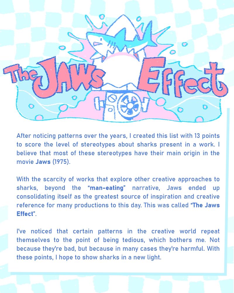 After noticing patterns over the years, I created this list with 13 points to score the level of stereotypes about sharks present in a work. I believe that most of these stereotypes have their main origin in the film Jaws (1975).

With the scarcity of works that explore other creative approaches to sharks, beyond the “man-eating ” narrative, Jaws ended up consolidating itself as the greatest source of inspiration and creative reference for many productions to this day. This was called “The Jaws Effect”.

I've noticed that certain patterns in the creative world repeat themselves to the point of being tedious, which bothers me. Not because they're bad, but because in many cases they're harmful. With these points, I hope to show sharks in a new light.