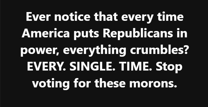 Ever notice that every time America puts Republicans in power, everything crumbles? EVERY. SINGLE. TIME. Stop voting for these morons.