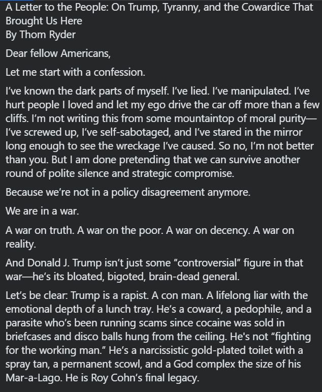 A Letter to the People: On Trump, Tyranny, and the Cowardice That Brought Us Here
By Thom Ryder
Dear fellow Americans,
Let me start with a confession.
I’ve known the dark parts of myself. I’ve lied. I’ve manipulated. I’ve hurt people I loved and let my ego drive the car off more than a few cliffs. I’m not writing this from some mountaintop of moral purity—I’ve screwed up, I’ve self-sabotaged, and I’ve stared in the mirror long enough to see the wreckage I’ve caused. So no, I’m not better than you. But I am done pretending that we can survive another round of polite silence and strategic compromise.
Because we’re not in a policy disagreement anymore.
We are in a war.
A war on truth. A war on the poor. A war on decency. A war on reality.
And Donald J. Trump isn’t just some “controversial” figure in that war—he’s its bloated, bigoted, brain-dead general.
Let’s be clear: Trump is a rapist. A con man. A lifelong liar with the emotional depth of a lunch tray. He’s a coward, a pedophile, and a parasite who’s been running scams since cocaine was sold in briefcases and disco balls hung from the ceiling. He's not “fighting for the working man.” He’s a narcissistic gold-plated toilet with a spray tan, a permanent scowl, and a God complex the size of his Mar-a-Lago. He is Roy Cohn’s final legacy.