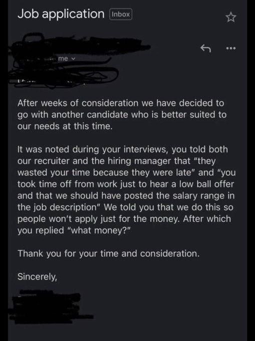 email re: job application

after weeks of consideration we have decided to go with another candidate who is better suited to our needs at this time.
it was noted that during your interviews, you told both our recruiter and the hiring manager that 'they wasted your time because they were late' and 'you took time off work just to hear a low ball offer and that we should have posted the salary range in the job description'
we tol you that we do this so people won't apply just for the money, after which you replied 'what money?'
thank you for your time and consideration