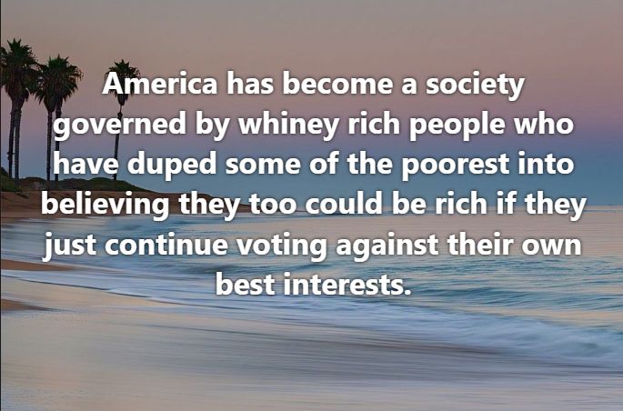 America has become a society governed by whiney rich people who have duped some of the poorest into believing they too could be rich if they just continue voting against their own best interests.