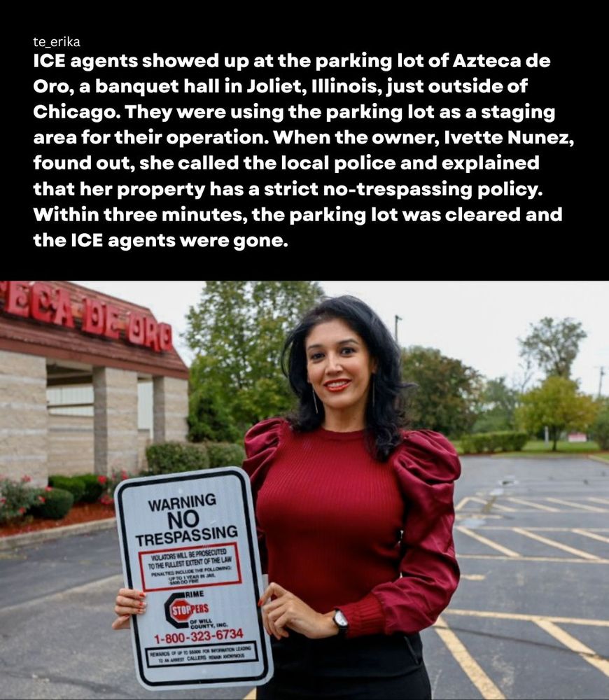 ICE agents showed up at the parking lot of Azteca de Oro, a banquet hall in Joliet, Illinois, just outside of Chicago. They were using the parking lot as a staging area for their operation. When the owner, Ivette Nunez, found out, she called the local police and explained that her property has a strict no trespassing policy. within three minutes, they parking lot was cleared and the ICE agents were gone

photo: ivette nunez holds a crimestoppers endorsed no trespassing sign that is posted on their property