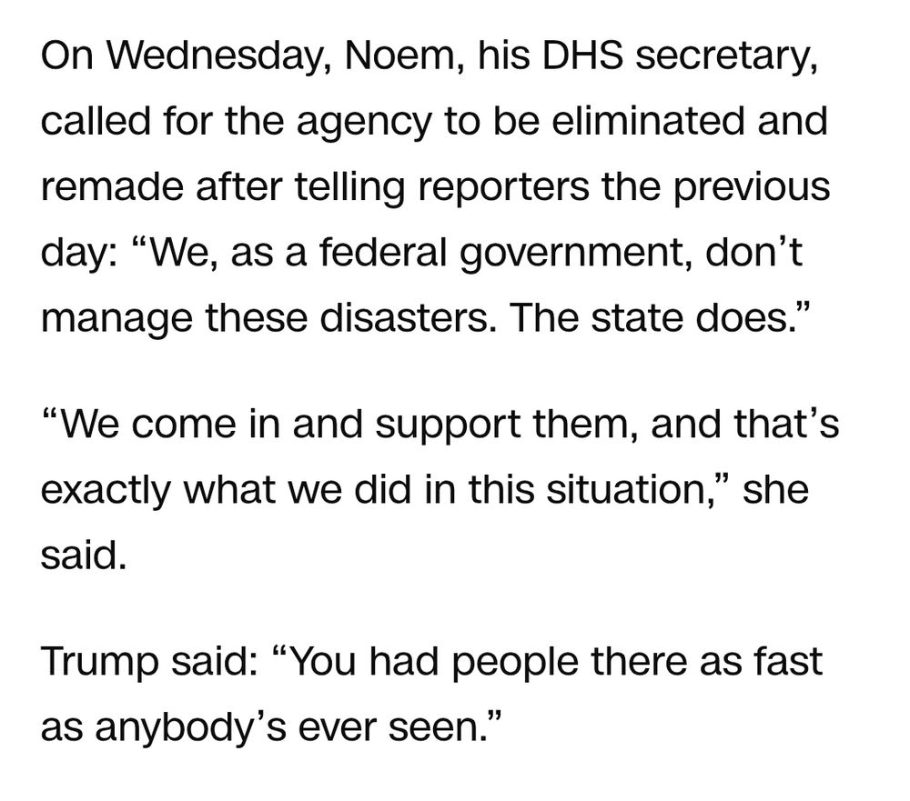 On Wednesday, Noem, his DHS secretary, called for the agency to be eliminated and remade after telling reporters the previous day: “We, as a federal government, don’t manage these disasters. The state does.”

“We come in and support them, and that’s exactly what we did in this situation,” she said.

Trump said: “You had people there as fast as anybody’s ever seen.”