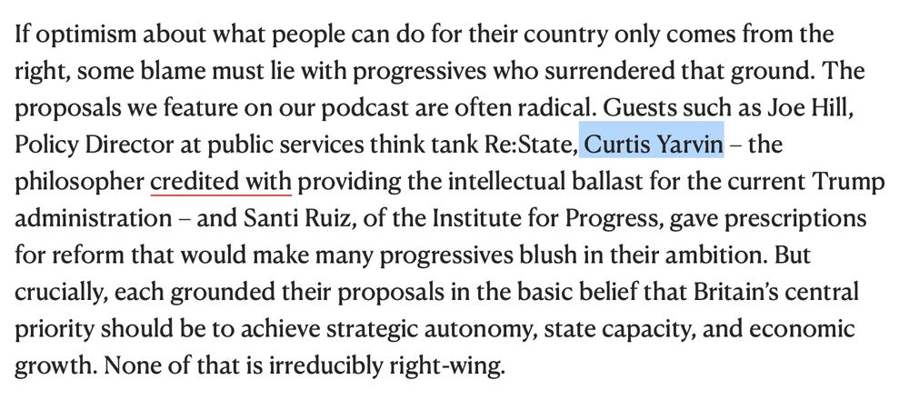 If optimism about what people can do for their country only comes from the right, some blame must lie with progressives who surrendered that ground. The proposals we feature on our podcast are often radical. Guests such as Joe Hill, Policy Director at public services think tank Re:State, Curtis Yarvin – the philosopher credited with providing the intellectual ballast for the current Trump administration – and Santi Ruiz, of the Institute for Progress, gave prescriptions for reform that would make many progressives blush in their ambition. But crucially, each grounded their proposals in the basic belief that Britain’s central priority should be to achieve strategic autonomy, state capacity, and economic growth. None of that is irreducibly right-wing. 