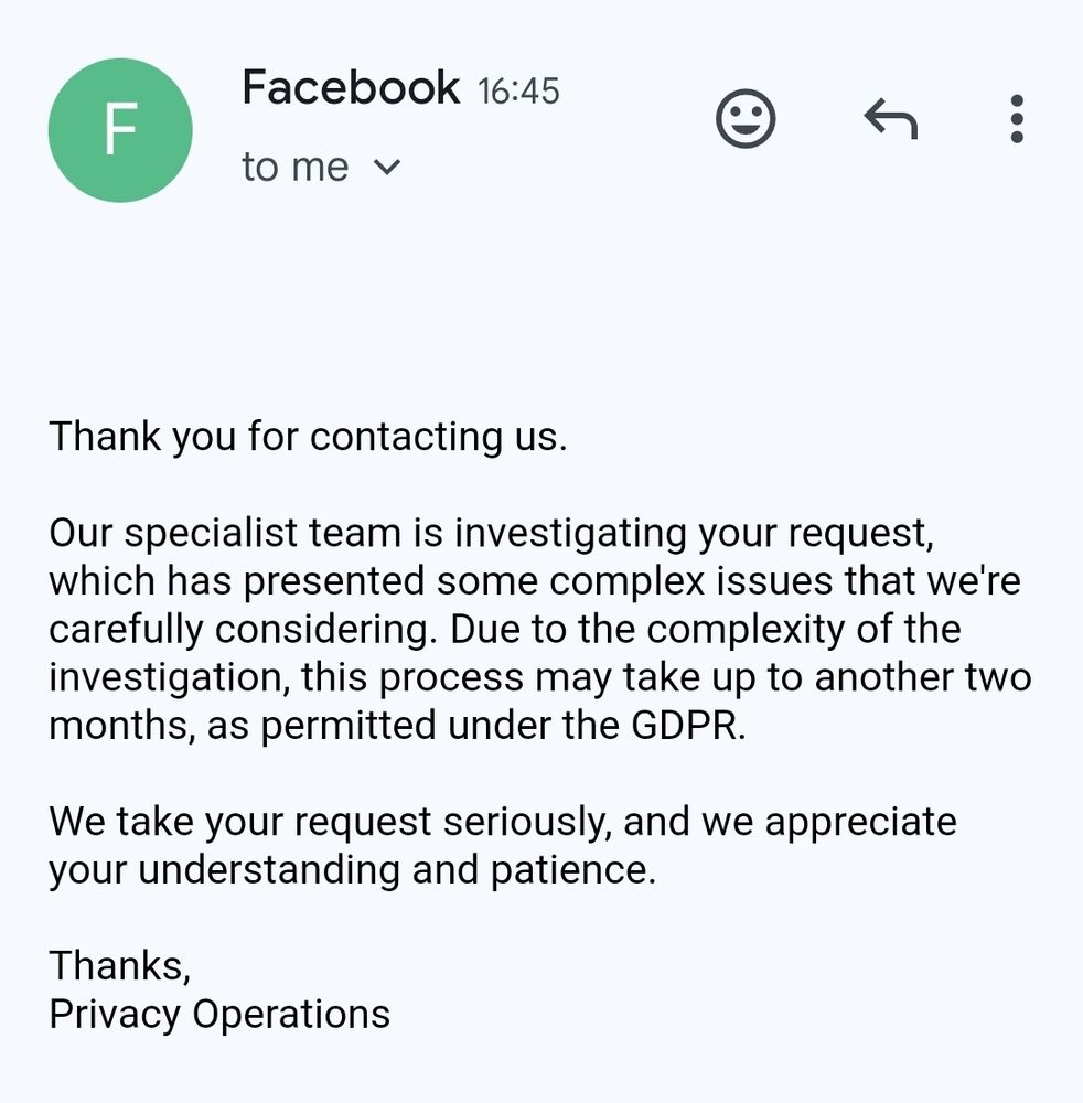 An email from Facebook to me saying "Thank you for contacting us.

Our specialist team is investigating your request, which has presented some complex issues that we're carefully considering. Due to the complexity of the investigation, this process may take up to another two months, as permitted under the GDPR.

We take your request seriously, and we appreciate your understanding and patience.

Thanks,
Privacy Operations"