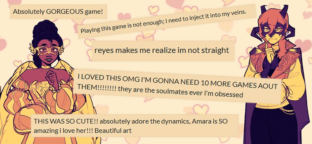 Comments taken from Itch.io, framed on either side by two characters from Fool Me Once read:
- Absolutely GORGEOUS game!
- Playing this game is not enough; I need to inject it into my veins
- reyes makes me realize im not straight
- I loved this OMG I'm gonna need 10 more games about them! they are the soulmates ever i'm obsessed
- This was so cute!! absolutely adore the dynamics, Amara is SO amazing I love her!!! Beautiful art