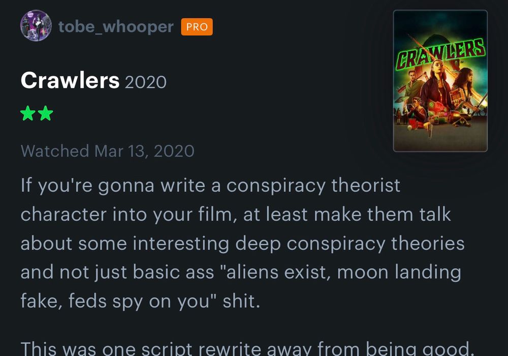 A screenshot of a letterboxd review, dated March 13, 2020, of the movie Crawlers (2020). It reads “If you’re gonna write a conspiracy theorist character into your film, at least make them talk about some interesting deep conspiracy theories and not just basic ass ‘aliens exist, moon landing fake, feds spy on you’ shit.”