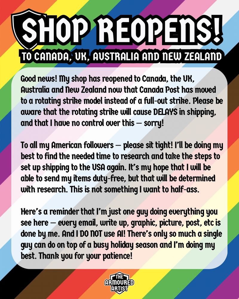SHOP HAS REOPENED TO CANADA, THE UK, AUSTRALIA AND NEW ZEALAND!

Good news! My shop has reopened to Canada, the UK, Australia and New Zealand now that Canada Post has moved to a rotating strike model instead of a full-out strike. Please be aware that the rotating strike will cause DELAYS in shipping, and that I have no control over this — sorry!

To all my American followers — please sit tight! I’ll be doing my best to find the needed time to research and take the steps to set up shipping to the USA again. It’s my hope that I will be able to send my items duty-free, but that will be determined with research. Shipping to the USA has turned into a precarious venture, and I want to cross my t’s and dot my i’s before I open it up — you guys deserve that much.

I’m just one guy doing everything you see here — every email, write up, graphic, picture, post, etc is done by me. And I DO NOT use AI! There’s only so much one man can do on top of everything else that must be done and I’m doing my best. Thank you for your patience!