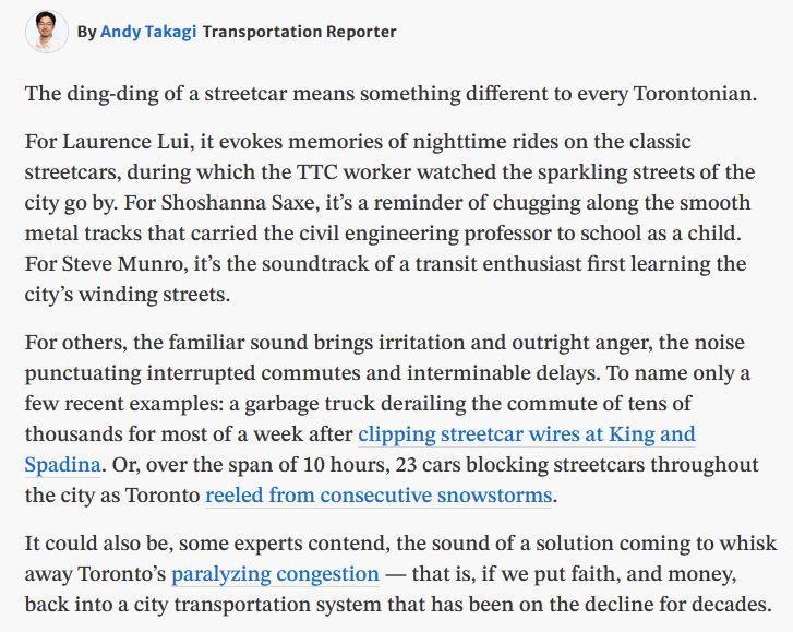 By Andy TakagiTransportation Reporter

The ding-ding of a streetcar means something different to every Torontonian. 

For Laurence Lui, it evokes memories of nighttime rides on the classic streetcars, during which the TTC worker watched the sparkling streets of the city go by. For Shoshanna Saxe, it’s a reminder of chugging along the smooth metal tracks that carried the civil engineering professor to school as a child. For Steve Munro, it’s the soundtrack of a transit enthusiast first learning the city’s winding streets.

For others, the familiar sound brings irritation and outright anger, the noise punctuating interrupted commutes and interminable delays. To name only a few recent examples: a garbage truck derailing the commute of tens of thousands for most of a week after clipping streetcar wires at King and Spadina. Or, over the span of 10 hours, 23 cars blocking streetcars throughout the city as Toronto reeled from consecutive snowstorms.

It could also be, some experts contend, the sound of a solution coming to whisk away Toronto’s paralyzing congestion — that is, if we put faith, and money, back into a city transportation system that has been on the decline for decades.