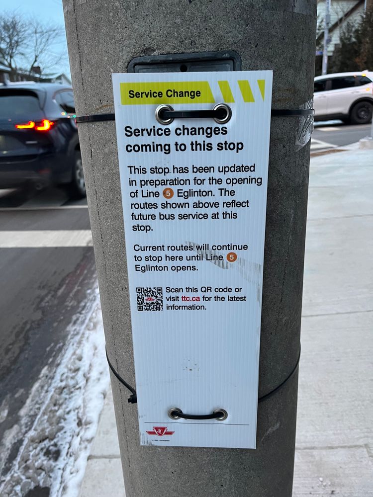 Temporary TTC sign attached to telephone pole which reads:
Service Change
Service changes
coming to this stop
This stop has been updated
in preparation for the opening
of Line 5 Eglinton. The
routes shown above reflect
future bus service at this
stop.
Current routes will continue
to stop here until Line
Eglinton opens.
Scan this QR code or
visit ttc.ca for the latest
information.
10 / 1-1
