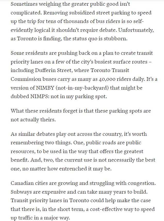 Sometimes weighing the greater public good isn’t complicated. Removing subsidized street parking to speed up the trip for tens of thousands of bus riders is so self-evidently logical it shouldn’t require debate. Unfortunately, as Toronto is finding, the status quo is stubborn.

Some residents are pushing back on a plan to create transit priority lanes on a few of the city’s busiest surface routes – including Dufferin Street, where Toronto Transit Commission buses carry as many as 40,000 riders daily. It’s a version of NIMBY (not-in-my-backyard) that might be dubbed NIMPS: not in my parking spot.

What these residents forget is that these parking spots are not actually theirs.

As similar debates play out across the country, it’s worth remembering two things. One, public roads are public resources, to be used in the way that offers the greatest benefit. And, two, the current use is not necessarily the best one, no matter how entrenched it may be.

Canadian cities are growing and struggling with congestion. Subways are expensive and can take many years to build. Transit priority lanes in Toronto could help make the case that there is, in the short term, a cost-effective way to speed up traffic in a major way.