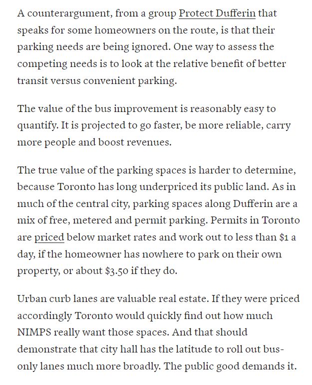 A counterargument, from a group Protect Dufferin that speaks for some homeowners on the route, is that their parking needs are being ignored. One way to assess the competing needs is to look at the relative benefit of better transit versus convenient parking.

The value of the bus improvement is reasonably easy to quantify. It is projected to go faster, be more reliable, carry more people and boost revenues.

The true value of the parking spaces is harder to determine, because Toronto has long underpriced its public land. As in much of the central city, parking spaces along Dufferin are a mix of free, metered and permit parking. Permits in Toronto are priced below market rates and work out to less than $1 a day, if the homeowner has nowhere to park on their own property, or about $3.50 if they do.

Urban curb lanes are valuable real estate. If they were priced accordingly Toronto would quickly find out how much NIMPS really want those spaces. And that should demonstrate that city hall has the latitude to roll out bus-only lanes much more broadly. The public good demands it.
