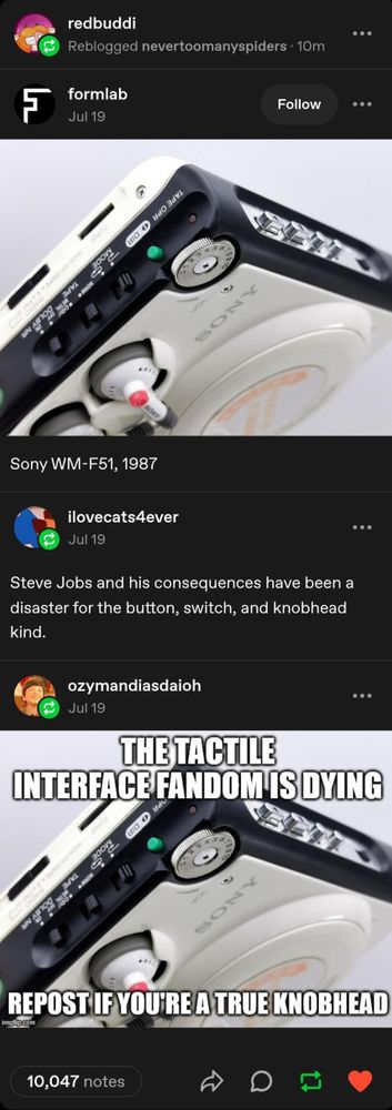 tumblr post by user formlab shows a Sony WM-F51 camera from 1987. It's mostly white-colored but has a black bezel that's filled with various buttons, dials, slots, screws, and other greebles. it looks so fun to hold and operate.

reblog by ilovecats4ever: "Steve Jobs and his consequences have been a disaster for the button, switch and knobhead kind."

reblog by ozymandiasdioh: the formlabs picture, but with overlaid text: "The tactile interface fandom is dying. Repost if you're a true knobhead"