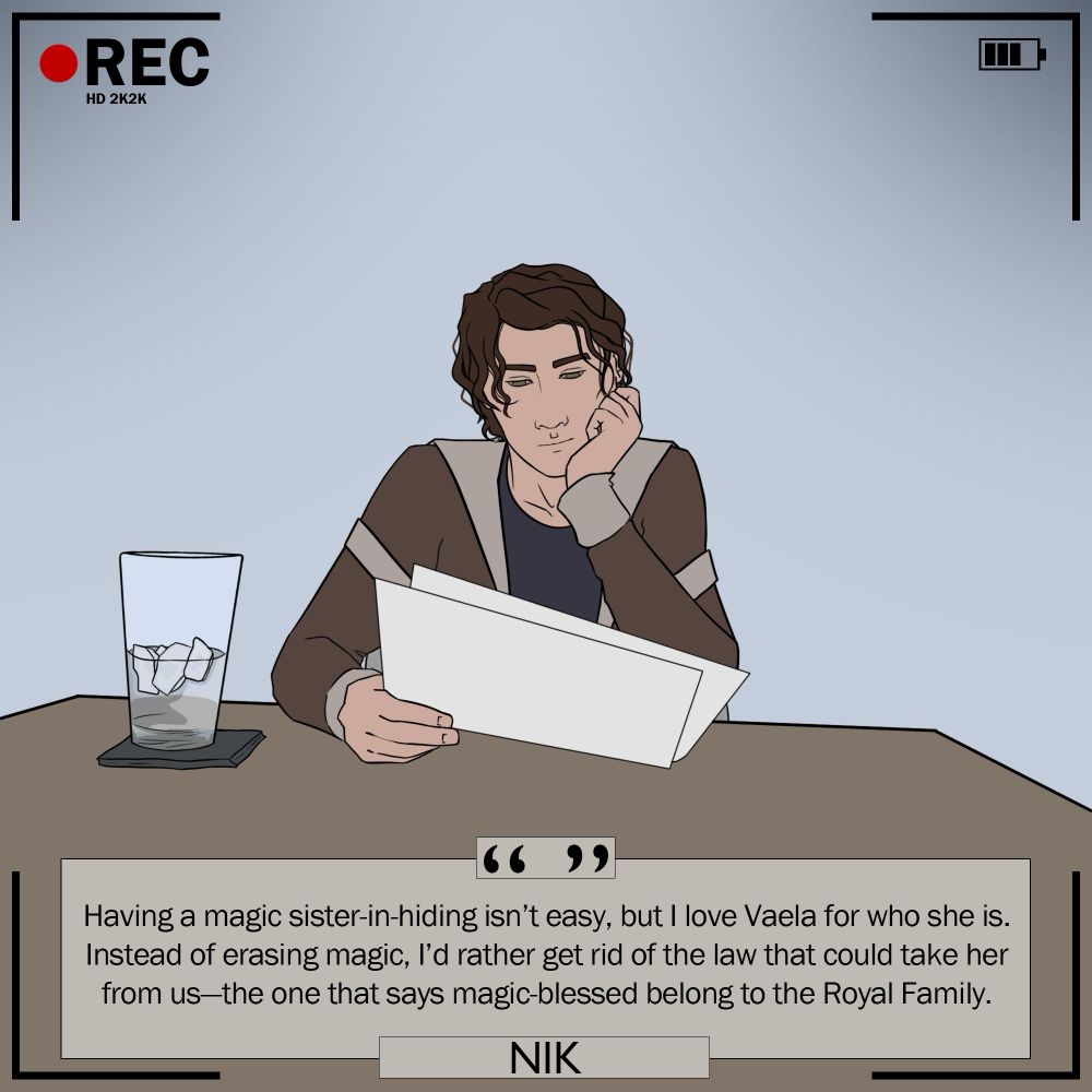 Nik: “Having a magic sister-in-hiding isn't easy, but I love Vaela for who she is. Instead of erasing magic, l'd rather get rid of the law that could take her from us-the one that says magic-blessed belong to the Royal Family.”