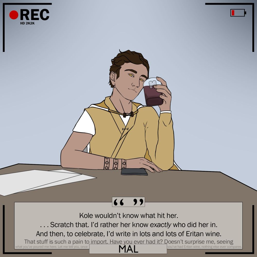 Mal: “Kole wouldn't know what hit her. ...Scratch that. I'd rather her know exactly who did her in. And then, to celebrate, I'd write in lots and lots of Eritan wine. (Droning on) That stuff is such a pain to import. Have you ever had it? Doesn't surprise me, seeing what you've poured me here. Let me tell you, once you've had Eritan wine, nothing else ever compares.”