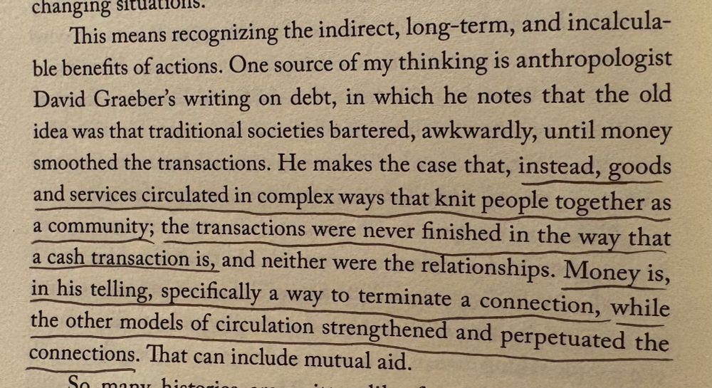 Picture of a page in a book that reads: “This means recognizing the indirect, long-term, and incalculable benefits of actions. One source of my thinking is anthropologist David Graeber's writing on debt, in which he notes that the old idea was that traditional societies bartered, awkwardly, until money smoothed the transactions. He makes the case that, instead, goods and services circulated in complex ways that knit people together as a community; the transactions were never finished in the way that a cash transaction is, and neither were the relationships. Money is, in his telling, specifically a way to terminate a connection, while the other models of circulation strengthened and perpetuated the connections.”