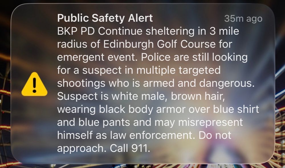 Public Safety Alert
35m ago
BKP PD Continue sheltering in 3 mile radius of Edinburgh Golf Course for emergent event. Police are still looking for a suspect in multiple targeted shootings who is armed and dangerous.
Suspect is white male, brown hair, wearing black body armor over blue shirt and blue pants and may misrepresent himself as law enforcement. Do not approach. Call 911.