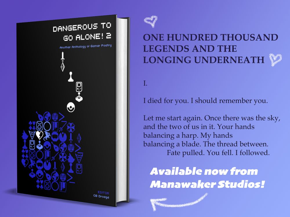 Graphic of a hardcover edition of "Dangerous to Go Alone! 2: An Anthology of Gamer Poetry" from Manawaker Studios. A called out excerpt reads: 

"I.

I died for you. I should remember you.

Let me start again. Once there was the sky,
and the two of us in it. Your hands
balancing a harp. My hands
balancing a blade. The thread between.
             Fate pulled. You fell. I followed."

The poem is titled "ONE HUNDRED THOUSAND LEGENDS AND THE LONGING UNDERNEATH" and is about The Legend of Zelda. 