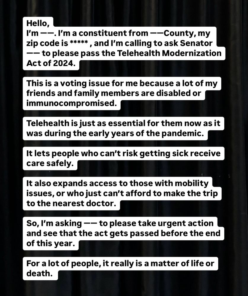 Script for calling your senators:

Hello,
My name is (your name).  I’m a constituent from (blank) County, my zip code is (blank) , and I’m calling to ask Senator (blank) to please pass the Telehealth Modernization Act of 2024.

This is a voting issue for me because a lot of my friends and family members are disabled or immunocompromised. 

Telehealth is just as essential for them now as it was during the early years of the pandemic.

It lets people who can’t risk getting sick receive care safely. 

It also expands access to those with mobility issues, or who just can’t afford to make the trip to the nearest doctor.

So, I’m asking Senator (blank) to please take urgent action and see that the act gets passed before the end of this year. 

For a lot of people, it really is a matter of life or death. 