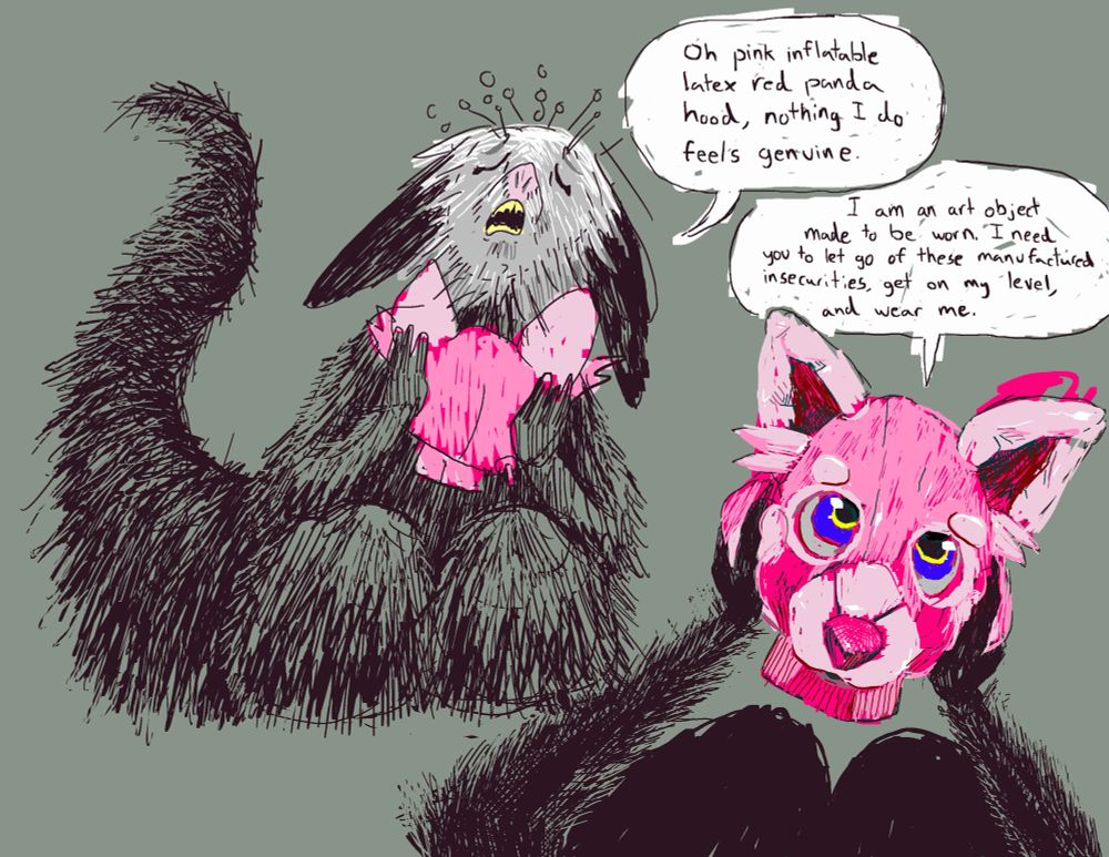 Digital sequential drawing, a ‘comic’ one might say but I’m using that flowery vocabulary once again. Aye-aye Fungus sits on their knees and holds a pink inflatable latex red panda hood. They crane their head up and say to the hood “Oh pink inflatable latex red panda hood, nothing I do feels genuine.”
The perspective changes to a POV perspective of my paws holding the hood. The hood responds “I am an art object made to be worn. I need you to let go of these manufactured insecurities, get on my level, and wear me.”