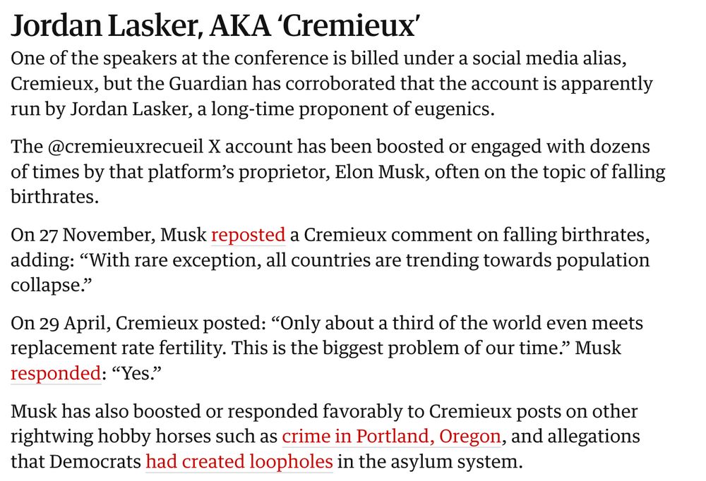 Jordan Lasker, AKA ‘Cremieux’
One of the speakers at the conference is billed under a social media alias, Cremieux, but the Guardian has corroborated that the account is apparently run by Jordan Lasker, a long-time proponent of eugenics.

The @cremieuxrecueil X account has been boosted or engaged with dozens of times by that platform’s proprietor, Elon Musk, often on the topic of falling birthrates.

On 27 November, Musk reposted a Cremieux comment on falling birthrates, adding: “With rare exception, all countries are trending towards population collapse.”

On 29 April, Cremieux posted: “Only about a third of the world even meets replacement rate fertility. This is the biggest problem of our time.” Musk responded: “Yes.”


Musk has also boosted or responded favorably to Cremieux posts on other rightwing hobby horses such as crime in Portland, Oregon, and allegations that Democrats had created loopholes in the asylum system.

