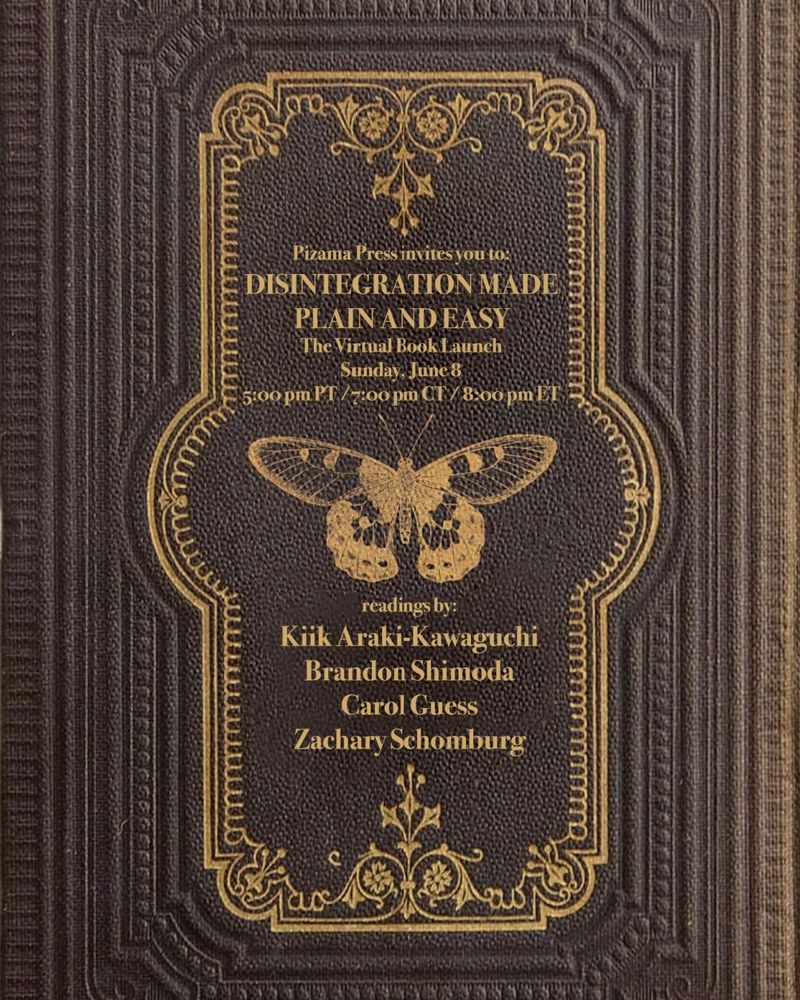 The virtual launch of Pizama Press, celebrating our first book by Kiik Araki-Kawaguchi. Sunday, June 8 at 5:00pm PT, 7:00pm CT, 8:00pm ET, with readings by Kiik Araki-Kawaguchi, Brandon Shimoda, Carol Guess, and Zachary Schomburg.