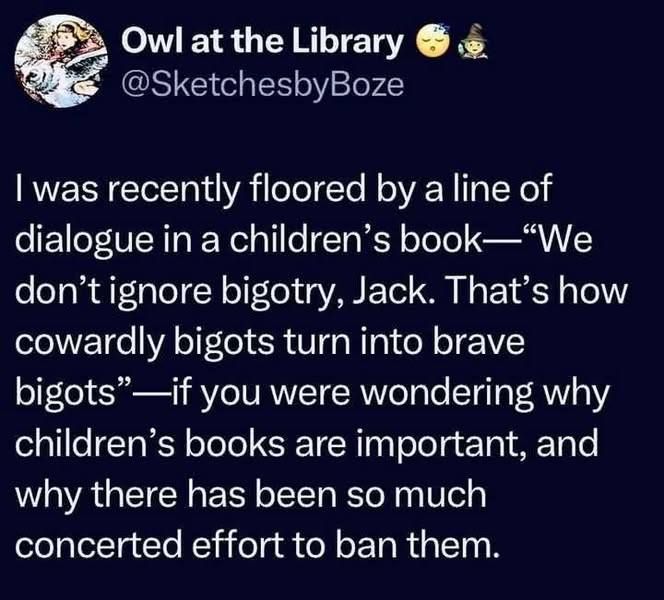 A social media post by @sketchesbyboze: I was recently floored by a line of dialogue in a children's book - "We don't ignore bigotry, Jack. That's how cowardly bigots turn into brave bigots" - if you were wondering why children's books are important, and why there has been so much concerted effort to ban them.