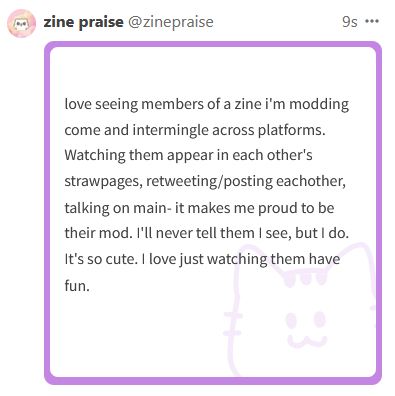 love seeing members of a zine i'm modding come and intermingle across platforms. Watching them appear in each other's strawpages, retweeting/posting eachother, talking on main- it makes me proud to be their mod. I'll never tell them I see, but I do. It's so cute. I love just watching them have fun. 