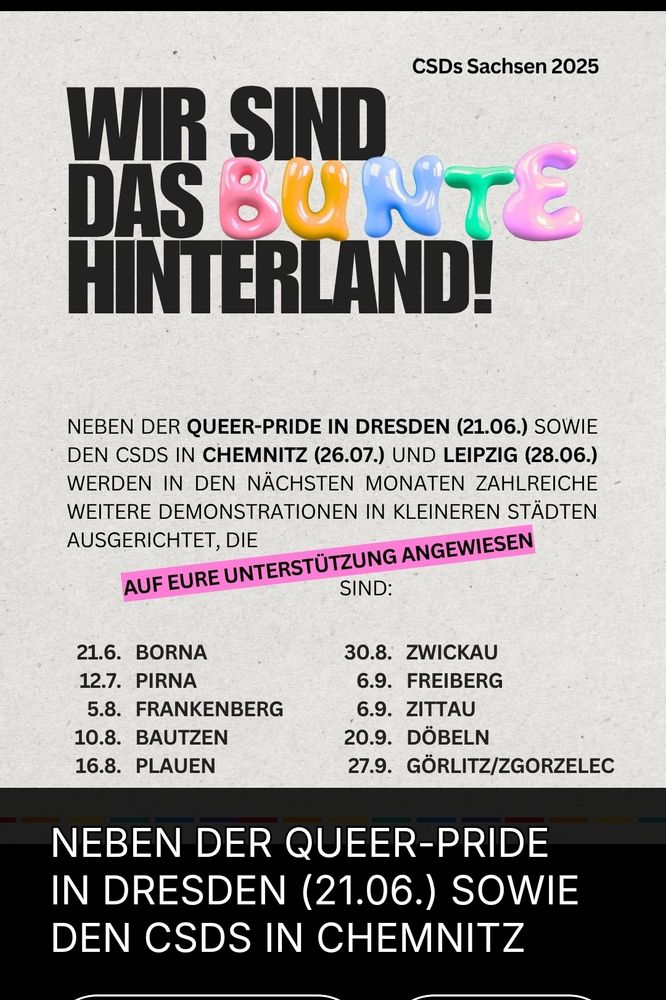 Wir sind das bunte hinterland. Neben der queer pride in Dresden um 21.06 sowie dem CSD in Chemnitz, 26.07 und Leipzig. 28.06 werden in den nächsten Monaten zahlreiche weitere Demonstrationen in kleineren Städten ausgerichtet, die auf eure Unterstützung angewiesen sind. 

Bitte teilt die Aufrufe.