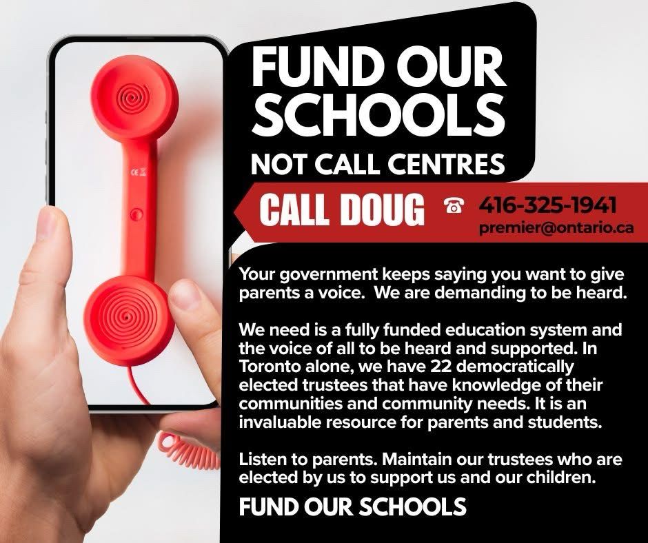 FUND OUR SCHOOLS
NOT CALL CENTRES
CALL DOUG &
416-325-1941
premier@ontario.ca
Your government keeps saying you want to give parents a voice. We are demanding to be heard.
We need is a fully funded education system and the voice of all to be heard and supported. In Toronto alone, we have 22 democratically elected trustees that have knowledge of their communities and community needs. It is an invaluable resource for parents and students.
Listen to parents. Maintain our trustees who are elected by us to support us and our children.
FUND OUR SCHOOLS