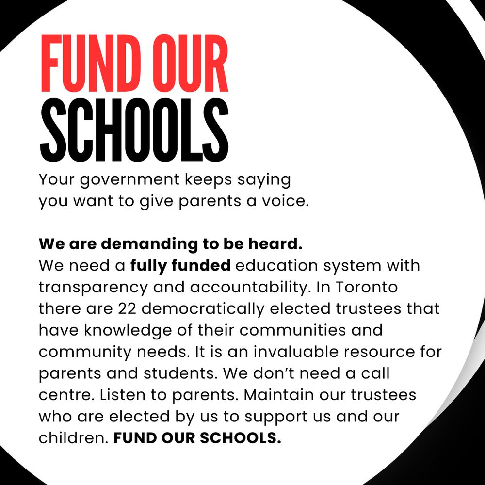 FUND OUR SCHOOLS
Your government keeps saying you want to give parents a voice.
We are demanding to be heard.
We need a fully funded education system with transparency and accountability. In Toronto there are 22 democratically elected trustees that have knowledge of their communities and community needs. It is an invaluable resource for parents and students. We don't need a call centre. Listen to parents. Maintain our trustees who are elected by us to support us and our children. FUND OUR SCHOOLS.