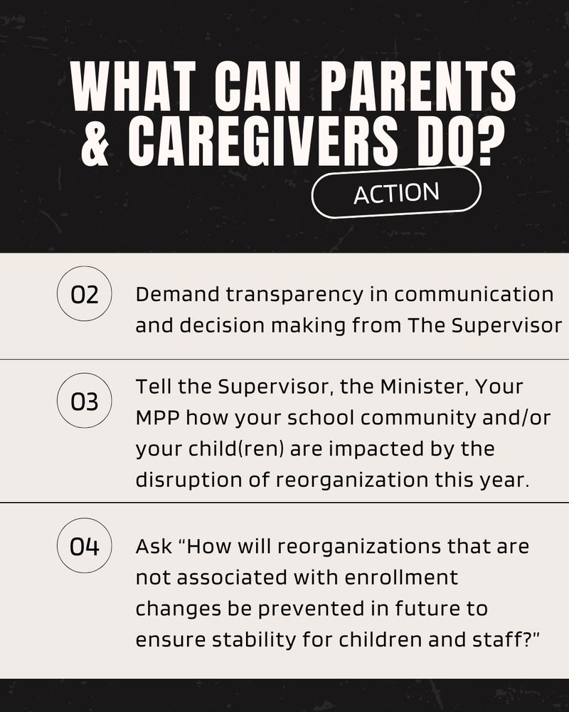 WHAT CAN PARENTS & CAREGIVERS DO?
ACTION
02
Demand transparency in communication and decision making from The Supervisor
03
Tell the Supervisor, the Minister, Your MPP how your school community and/or your child(ren) are impacted by the disruption of reorganization this year.
04
Ask "How will reorganizations that are not associated with enrollment changes be prevented in future to ensure stability for children and staff?"