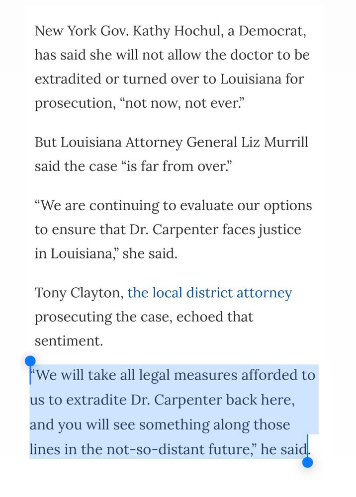 Screenshot from nola.com with one sentence highlighted in blue:
New York Gov. Kathy Hochul, a Democrat, has said she will not allow the doctor to be
extradited or turned over to Louisiana for prosecution, "not now, not ever."
But Louisiana Attorney General Liz Murrill said the case "is far from over."
"We are continuing to evaluate our options to ensure that Dr. Carpenter faces justice in Louisiana," she said.
Tony Clayton, the local district attorney prosecuting the case, echoed that sentiment.
**We will take all legal measures afforded to us to extradite Dr. Carpenter back here, and you will see something along those lines in the not-so-distant future," he said.**