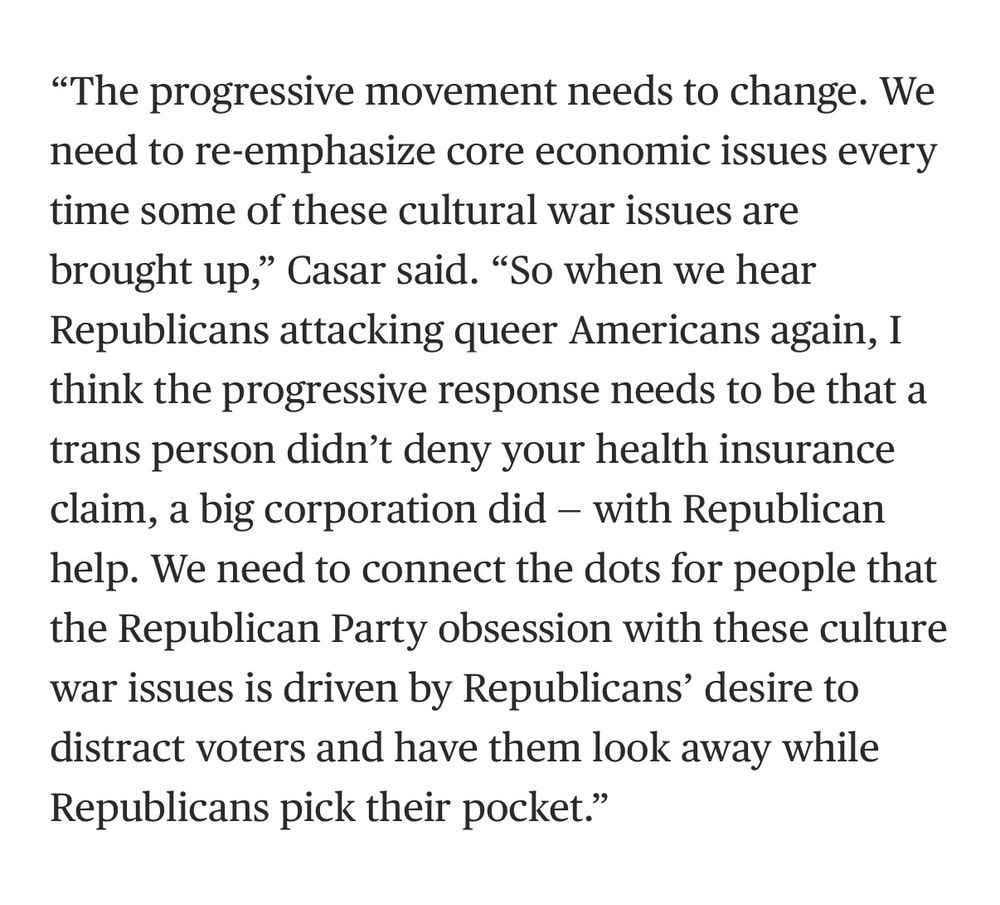NBC news screenshot of interview with Texas representative Greg Casar
"The progressive movement needs to change. We need to re-emphasize core economic issues every time some of these cultural war issues are brought up," Casar said. "So when we hear Republicans attacking queer Americans again, I think the progressive response needs to be that a trans person didn't deny your health insurance claim, a big corporation did - with Republican help. We need to connect the dots for people that the Republican Party obsession with these culture war issues is driven by Republicans' desire to distract voters and have them look away while Republicans pick their pocket."
