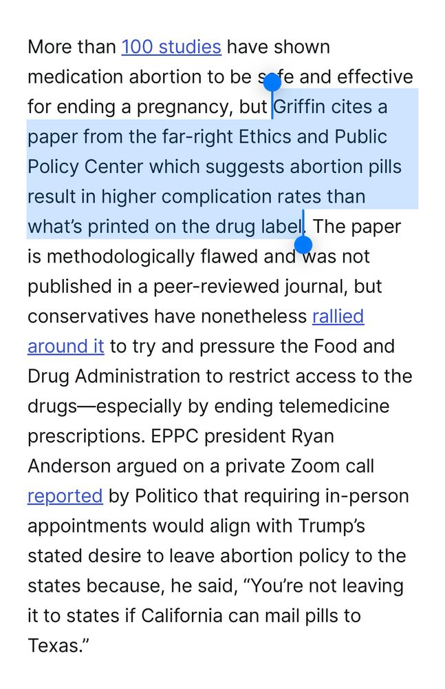 Screenshot 2/2 with part of a sentence highlighted:
More than 100 studies have shown medication abortion to be safe and effective for ending a pregnancy, but **Griffin cites a paper from the far-right Ethics and Public Policy Center which suggests abortion pills result in higher complication rates than what's printed on the drug label.** The paper is methodologically flawed and was not published in a peer-reviewed journal, but conservatives have nonetheless rallied around it to try and pressure the Food and Drug Administration to restrict access to the drugs-especially by ending telemedicine prescriptions. EPPC president Ryan Anderson argued on a private Zoom call reported by Politico that requiring in-person appointments would align with Trump's stated desire to leave abortion policy to the states because, he said, "You're not leaving it to states if California can mail pills to Texas."