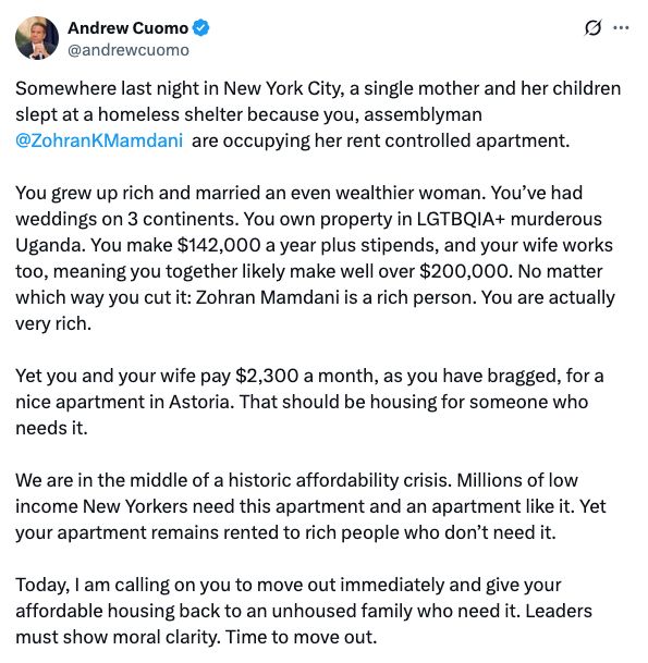 Twitter screenshot:
Andrew Cuomo @andrewcuomo
Somewhere last night in New York City, a single mother and her children slept at a homeless shelter because you, assemblyman @ZohranKMamdani are occupying her rent controlled apartment. 
You grew up rich and married an even wealthier woman. You’ve had weddings on 3 continents. You own property in LGTBQIA+ murderous Uganda. You make $142,000 a year plus stipends, and your wife works too, meaning you together likely make well over $200,000. No matter which way you cut it: Zohran Mamdani is a rich person. You are actually very rich. 
Yet you and your wife pay $2,300 a month, as you have bragged, for a nice apartment in Astoria. That should be housing for someone who needs it. 
We are in the middle of a historic affordability crisis. Millions of low income New Yorkers need this apartment and an apartment like it. Yet your apartment remains rented to rich people who don’t need it. 
Today, I am calling on you to move out immediately and give your affordable housing back to an unhoused family who need it. Leaders must show moral clarity. Time to move out.
posted: 3:15 PM · Aug 8, 2025