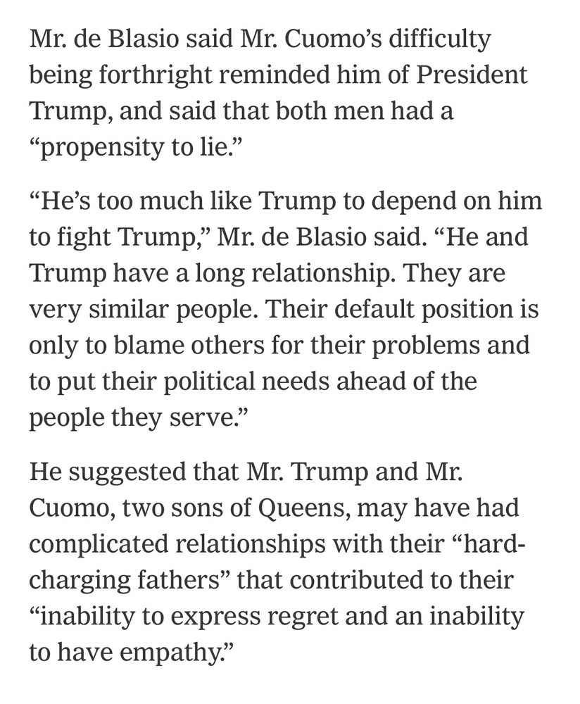 Mr. de Blasio said Mr. Cuomo's difficulty being forthright reminded him of President Trump, and said that both men had a
"propensity to lie."
"He's too much like Trump to depend on him to fight Trump," Mr. de Blasio said. "He and Trump have a long relationship. They are very similar people. Their default position is only to blame others for their problems and to put their political needs ahead of the people they serve."
He suggested that Mr. Trump and Mr.
Cuomo, two sons of Queens, may have had complicated relationships with their "hard-charging fathers" that contributed to their
"inability to express regret and an inability to have empathy."