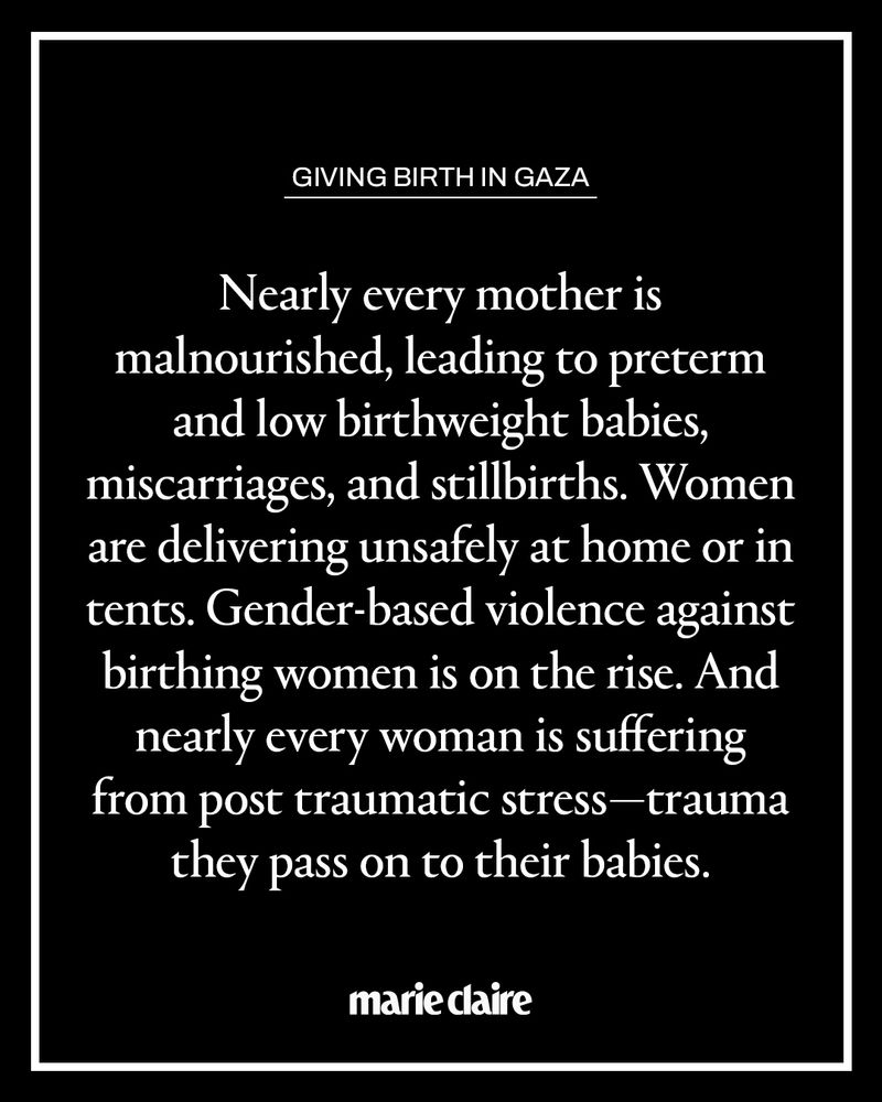 Black graphic with white text:

GIVING BIRTH IN GAZA
Nearly every mother is malnourished, leading to preterm and low birthweight babies, miscarriages, and stillbirths. Women are delivering unsafely at home or in tents. Gender-based violence against birthing women is on the rise. And nearly every woman is suffering from post traumatic stress- trauma they pass on to their babies.

[marie claire logo]