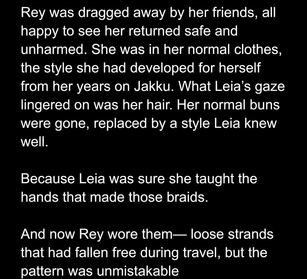 Rey was dragged away by her friends, all happy to see her returned safe and unharmed. She was in her normal clothes, the style she had developed for herself from her years on Jakku. What Leia’s gaze lingered on was her hair. Her normal buns were gone, replaced by a style Leia knew well. 

Because Leia was sure she taught the hands that made those braids. 

And now Rey wore them— loose strands that had fallen free during travel, but the pattern was unmistakable

