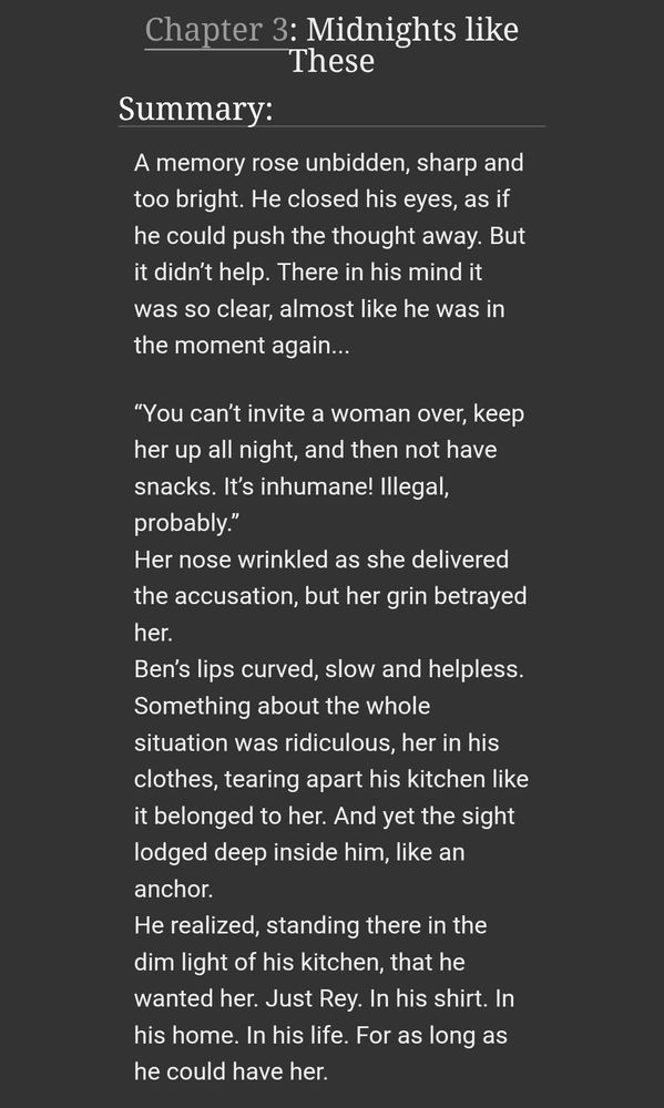 A memory rose unbidden, sharp and too bright. He closed his eyes, as if he could push the thought away. But it didn’t help. There in his mind it was so clear, almost like he was in the moment again...

“You can’t invite a woman over, keep her up all night, and then not have snacks. It’s inhumane! Illegal, probably.”
Her nose wrinkled as she delivered the accusation, but her grin betrayed her.
Ben’s lips curved, slow and helpless. Something about the whole situation was ridiculous, her in his clothes, tearing apart his kitchen like it belonged to her. And yet the sight lodged deep inside him, like an anchor.
He realized, standing there in the dim light of his kitchen, that he wanted her. Just Rey. In his shirt. In his home. In his life. For as long as he could have her.