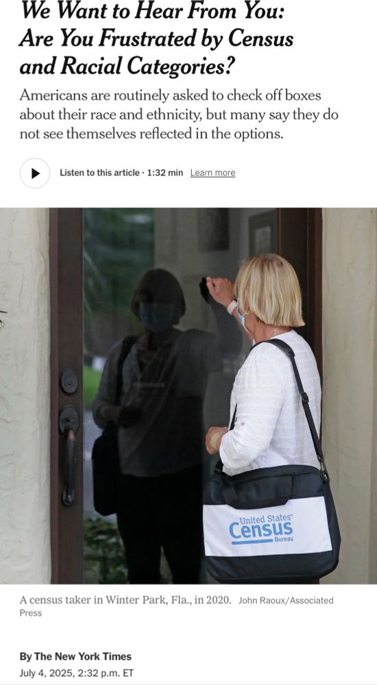 random NY Times article signed “By The New York Times” from July 4th, 2025 - “We Want to Hear From You:
Are You Frustrated by Census and Racial Categories?
Americans are routinely asked to check off boxes about their race and ethnicity, but many say they do not see themselves reflected in the options.”