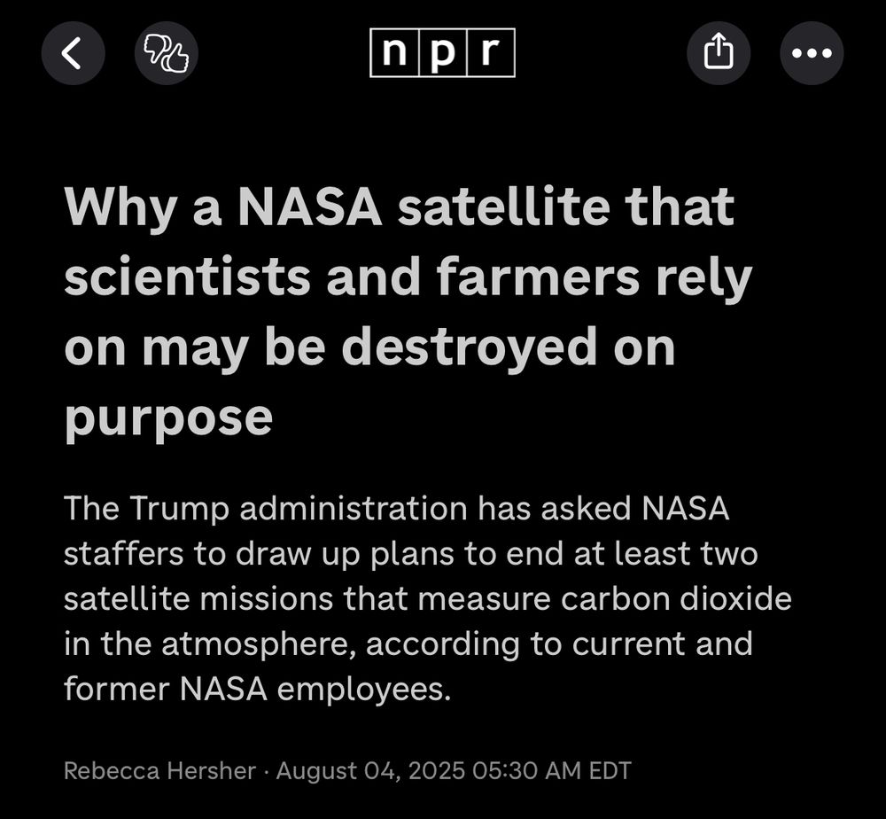 Screenshot of NPR story headline:

Why a NASA satellite that scientists and farmers rely on may be destroyed on purpose
The Trump administration has asked NASA staffers to draw up plans to end at least two satellite missions that measure carbon dioxide in the atmosphere, according to current and former NASA employees.
Rebecca Hersher • August 04, 2025 05:30 AM EDT