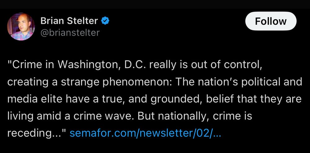 A Brian Stelter tweet from February 2024, quoting Semaphore:

“Crime in Washington, D.C. really is out of control, creating a strange phenomenon: The nation’s political and media elite have a true, and grounded, belief that they are living amid a crime wave. But nationally, crime is receding..." https://www.semafor.com/newsletter/02/04/2024/dcs-dark-bubble-and-what-happened-to-pitchfork