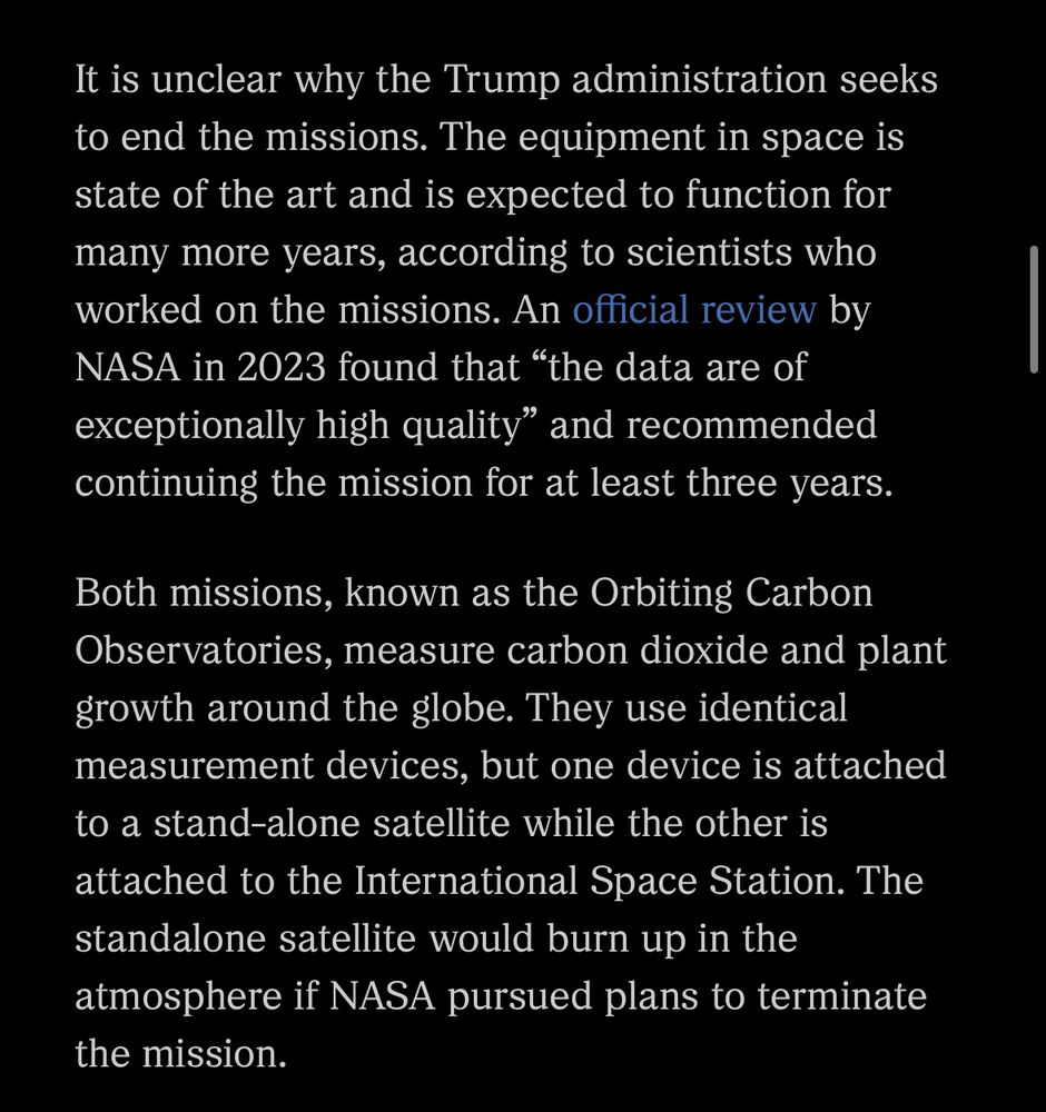 Screenshot of text: “It is unclear why the Trump administration seeks to end the missions. The equipment in space is state of the art and is expected to function for many more years, according to scientists who worked on the missions. An official review by NASA in 2023 found that "the data are of exceptionally high quality" and recommended continuing the mission for at least three years.
Both missions, known as the Orbiting Carbon Observatories, measure carbon dioxide and plant growth around the globe. They use identical measurement devices, but one device is attached to a stand-alone satellite while the other is attached to the International Space Station. The standalone satellite would burn up in the atmosphere if NASA pursued plans to terminate the mission.”